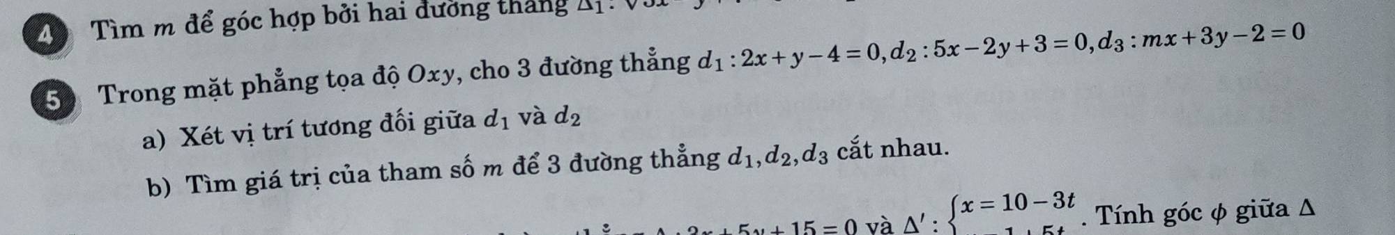Tìm m để góc hợp bởi hai đường tháng △ 1
50 Trong mặt phẳng tọa độ Oxy, cho 3 đường thẳng d_1:2x+y-4=0, d_2:5x-2y+3=0, d_3:mx+3y-2=0
a) Xét vị trí tương đối giữa d_1 và d_2
b) Tìm giá trị của tham số m để 3 đường thẳng d_1, d_2, d_3 cắt nhau.
2x+5y+15=0 và △ ':beginarrayl x=10-3t 1.5tendarray.. Tính góc φ giữa Δ