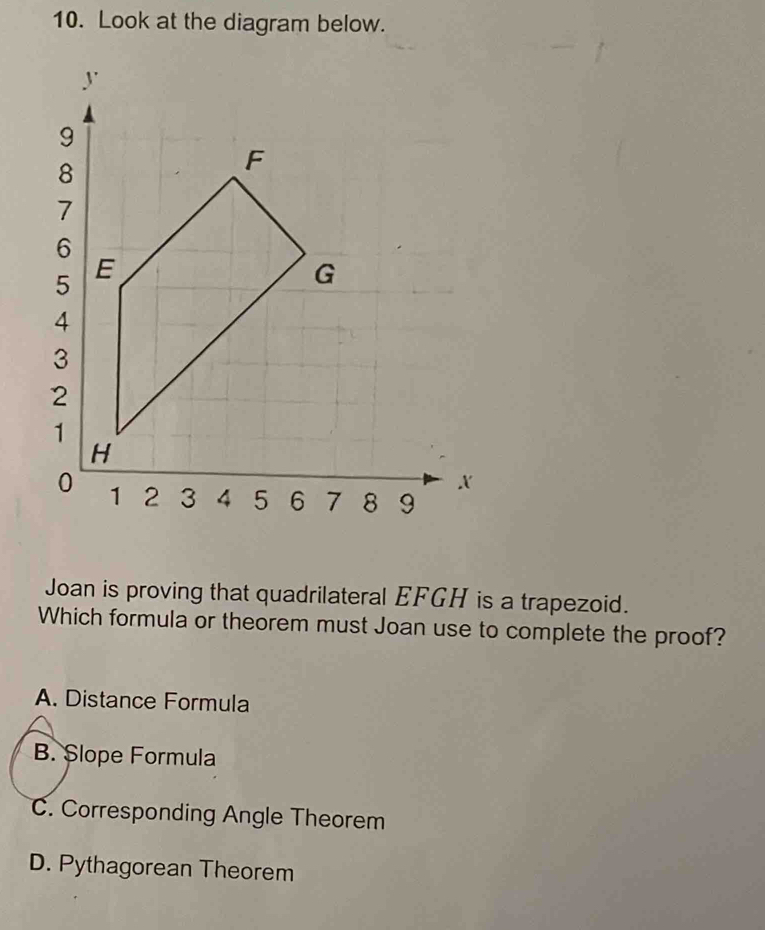 Look at the diagram below.
Joan is proving that quadrilateral EFGH is a trapezoid.
Which formula or theorem must Joan use to complete the proof?
A. Distance Formula
B. SȘlope Formula
C. Corresponding Angle Theorem
D. Pythagorean Theorem