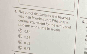 Five out of six students said baseball
was their favorite sport. What is the 5.
decimal equivalent for the number of 
students who chose baseball?
A 0.56 f
⑧ 0.56
a
C 0.83
n
D 0.83 m
th