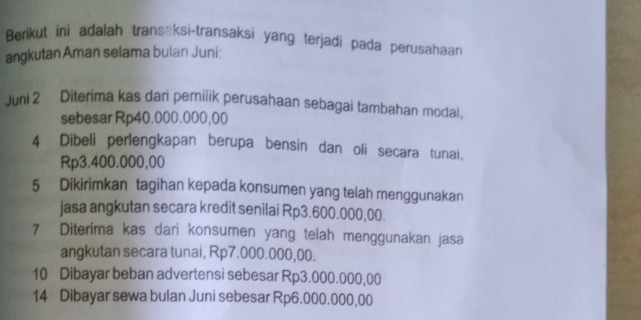 Berikut ini adalah transaksi-transaksi yang terjadi pada perusahaan 
angkutan Aman selama bulan Juni: 
Juni 2 Diterima kas dari pemilik perusahaan sebagai tambahan modal, 
sebesar Rp40.000.000,00
4 Dibeli perlengkapan berupa bensin dan oli secara tunai,
Rp3.400.000,00
5 Dikirimkan tagihan kepada konsumen yang telah menggunakan 
jasa angkutan secara kredit senilai Rp3.600.000,00. 
7 Diterima kas dari konsumen yang telah menggunakan jasa 
angkutan secara tunai, Rp7.000.000,00. 
10 Dibayar beban advertensi sebesar Rp3.000.000,00
14 Dibayar sewa bulan Juni sebesar Rp6.000.000,00