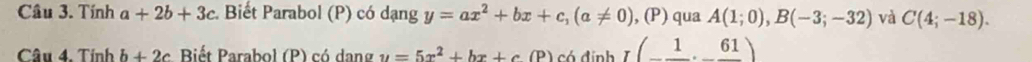 Tính a+2b+3c Biết Parabol (P) có dạng y=ax^2+bx+c, (a!= 0) , (P) qua A(1;0), B(-3;-32) và C(4;-18). 
Câu 4. Tính b+2c Biết Parabol (P) có dang u=5x^2+bx+c(P) có định I(_ 1,_ 61)