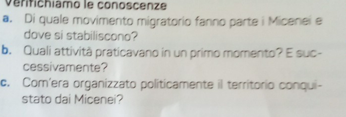 Vérifichiamo le conoscenze 
a. Di quale movimento migratorio fanno parte i Micenei e 
dove si stabiliscono? 
b. Quali attività praticavano in un primo momento? E suc- 
cessivamente? 
c. Com'era organizzato politicamente il territorio conqui- 
stato dai Micenei?