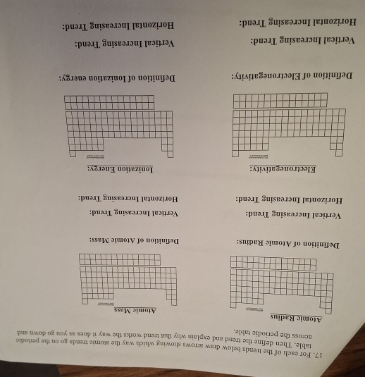 For each of the trends below draw arrows showing which way the atomic trends go on the periodic 
table. Then define the trend and explain why that trend works the way it does as you go down and 
across the periodic table. 
Definition of Atomic Radius: Definition of Atomic Mass: 
Vertical Increasing Trend: Vertical Increasing Trend: 
Horizontal Increasing Trend: Horizontal Increasing Trend: 
Electronegativity: Ionization Energy: 
Definition of Electronegativity: Definition of Ionization energy: 
Vertical Increasing Trend: Vertical Increasing Trend: 
Horizontal Increasing Trend: Horizontal Increasing Trend: