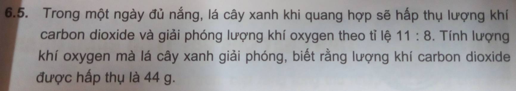 Trong một ngày đủ nắng, lá cây xanh khi quang hợp sẽ hấp thụ lượng khí 
carbon dioxide và giải phóng lượng khí oxygen theo tỉ lệ 11:8. Tính lượng 
khí oxygen mà lá cây xanh giải phóng, biết rằng lượng khí carbon dioxide 
được hấp thụ là 44 g.