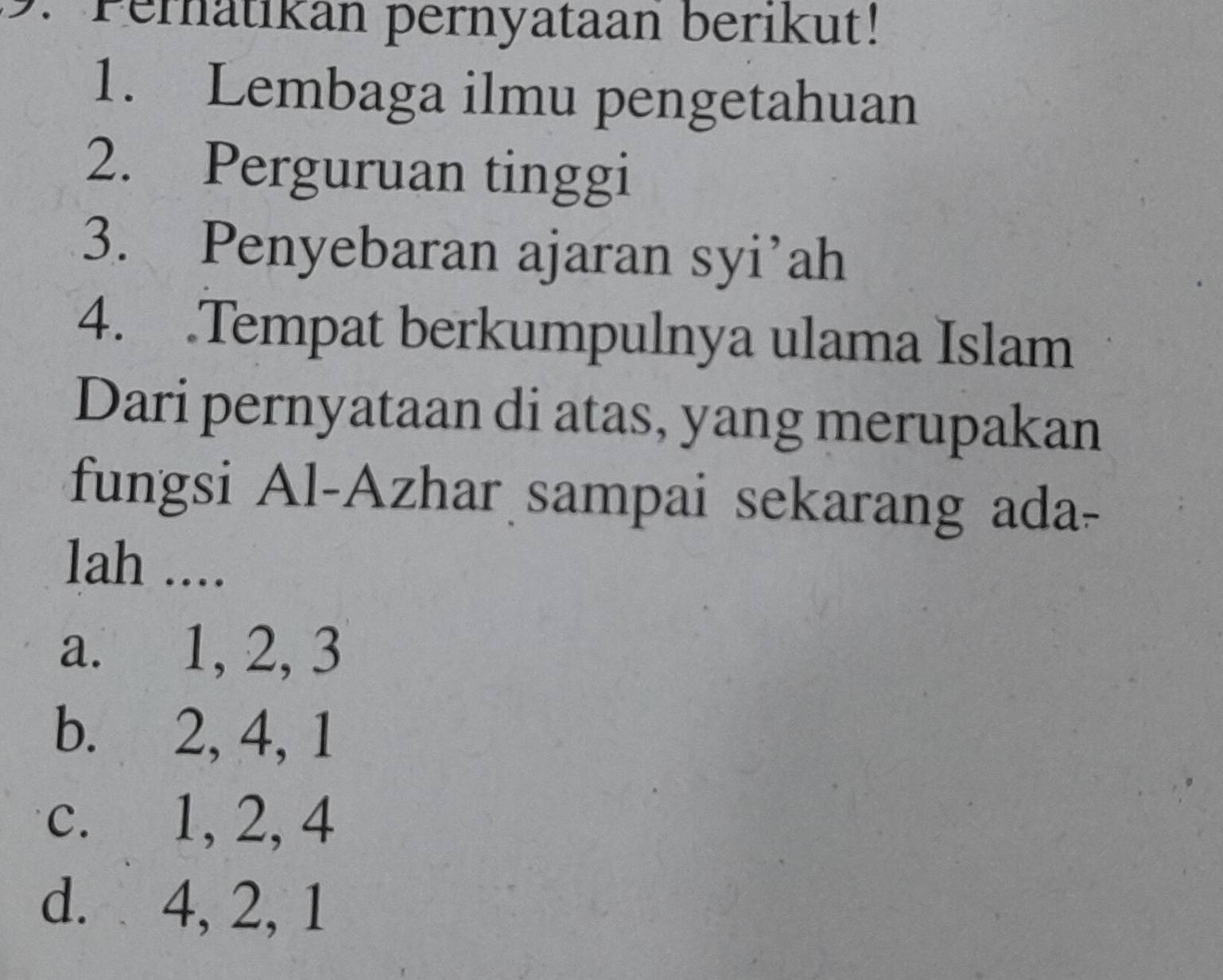 Pernatikan pernyataan berikut!
1. Lembaga ilmu pengetahuan
2. Perguruan tinggi
3. Penyebaran ajaran syi’ah
4. .Tempat berkumpulnya ulama Islam
Dari pernyataan di atas, yang merupakan
fungsi Al-Azhar sampai sekarang ada-
lah ....
a. 1, 2, 3
b. 2, 4, 1
c. 1, 2, 4
d. 4, 2, 1