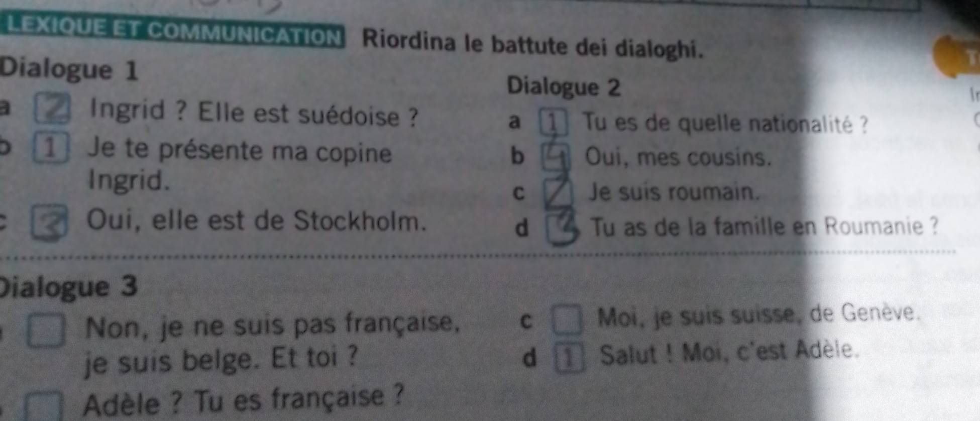 LEXIOUE ET COMMUNICATION Riordina le battute dei dialoghi.
Dialogue 1
Dialogue 2
a Ingrid ?Elle est suédoise ? Tu es de quelle nationalité ?
a 1
) 1 Je te présente ma copine b Oui, mes cousins.
Ingrid.
C Je suis roumain.
Oui, elle est de Stockholm.
d Tu as de la famille en Roumanie ?
Dialogue 3
Non, je ne suis pas française, C Moi, je suis suisse, de Genève.
je suis belge. Et toi ? dì Salut ! Moi, c'est Adèle.
Adèle ? Tu es française ?