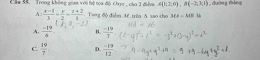 Cầu 55. Trong không gian với hệ tọa độ Oxyz , cho 2 điểm A(1;2;0), B(-2;3;1) , đường thǎng
Δ :  (x-1)/3 = y/2 = (z+2)/1 . Tung độ điểm M trên △ sao cho MA=MB là
A.  (-19)/6 . B.  (-19)/7 
C.  19/7 . D.  (-19)/12 .