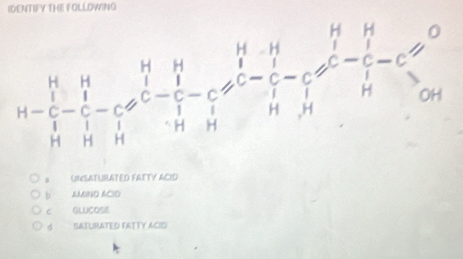 IDENTIFY THE FOLLOWING
H=beginvmatrix H&H&H&H&H&H C&1 1^r-cl^Hoplus C- H&H&H H&H&H&H&H/H&H&c -c+HH&Hxrightarrow HG
UNSATURATED FATTY ACID
b AMINO ACID
C GLUCOSE
4 SATURATED FATTY ACID