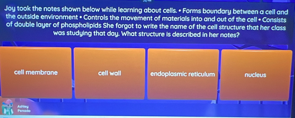 Joy took the notes shown below while learning about cells. • Forms boundary between a cell and
the outside environment • Controls the movement of materials into and out of the cell • Consists
of double layer of phospholipids She forgot to write the name of the cell structure that her class
was studying that day. What structure is described in her notes?
cell membrane cell wall endoplasmic reticulum nucleus
Ashley
Penado