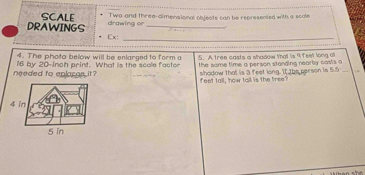 SCALE Two and three-dimensional objects can be represented with a scale 
DRAWINGS drawing or_ 
. 
Ex: 
_ 
_ 
4. The photo below will be enlarged to form a
16 by 20-inch print. What is the scale factor 5. A tree casts a shadow that is 9 feet long at 
the same time a person standing nearby casts a 
needed to enlarge it? shadow that is 3 feet long. If the person is 5.5
feet tall, how tall is the tree?