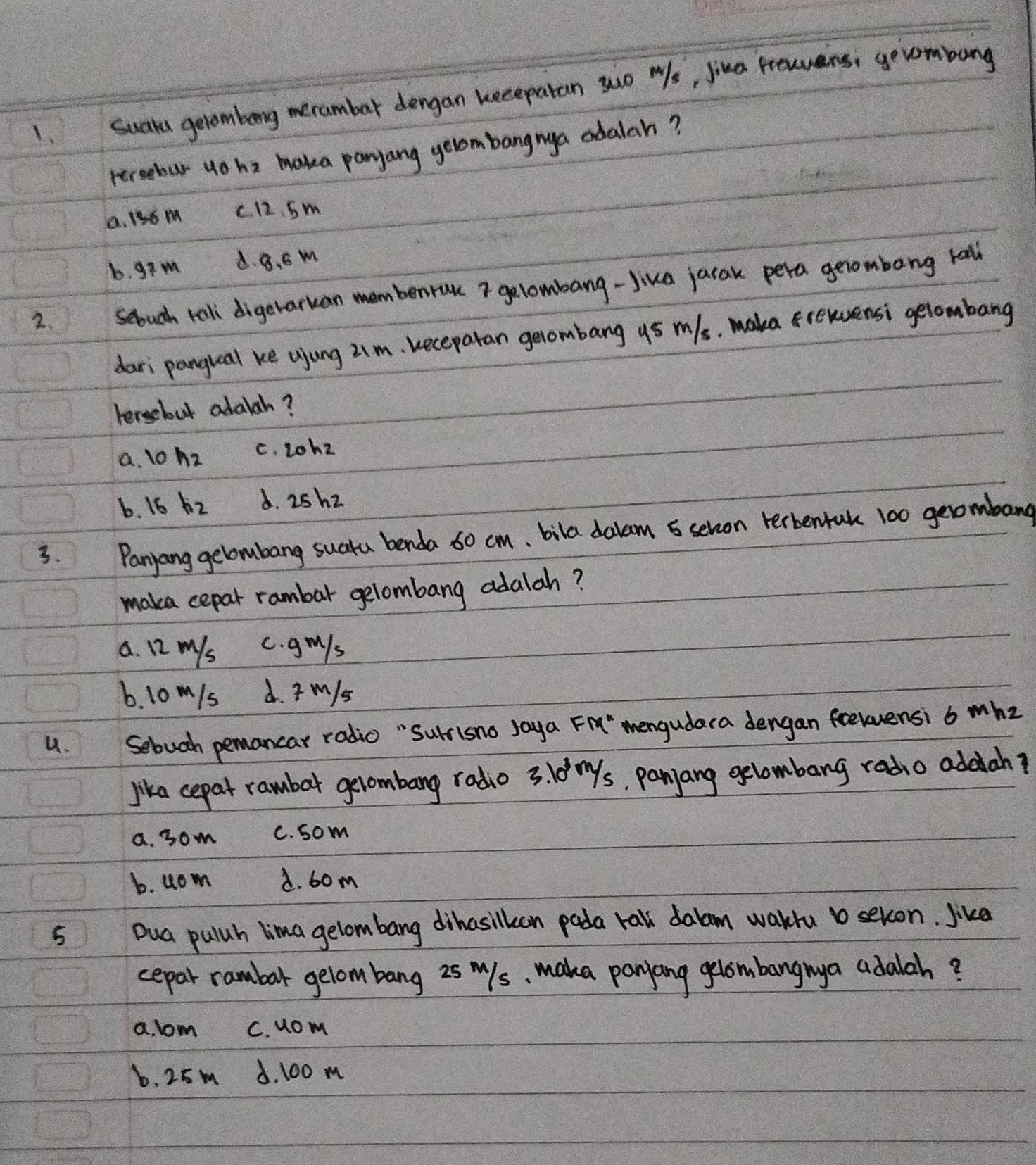 Suaya getombong merambar dengan kecepatan suo Ws, jina Pewers; gevombung
rercebur uo ha maka panyang gelombangnya adalah?
0. 136 m c 12. Sm
b. gim d. 8. S m
2. seouch rall digerarkan membenruu gelombang-Jika jarak pera gerombong tall
dari pangual ke ujung 2.m. keceparan gerombang y5 m/s. maka frewensi gelombang
tersebut adalah?
a. 1o h_2 c. 2ohz
b. 16 h_2 d. 25h2
3. Panyang gelombang suatu benda 60 cm 、 bila dalam 5 sehvon terbentak 100 geombang
maka cepar rambar gelombang adalah?
a. 12 mys c. gmls
6. 10 m/s d. M/s
u. Sebuch pemancar radio "Surrisno Jaya Fi" mengudaca dengan feelensi 6 whz
lika cepat rambar gerombang radio 3. 10 ms, panjang gelombang radio addah?
a. 3om C. som
b. uom A. 60m
5 Dua pulah lima gelombang dihasilkcan pada ral dalam waku b sekon. Jike
cepar rambar gelombang zsmls, maka panang geombangnya adalah?
a. lom C. uom
b. 25m d. 100 m