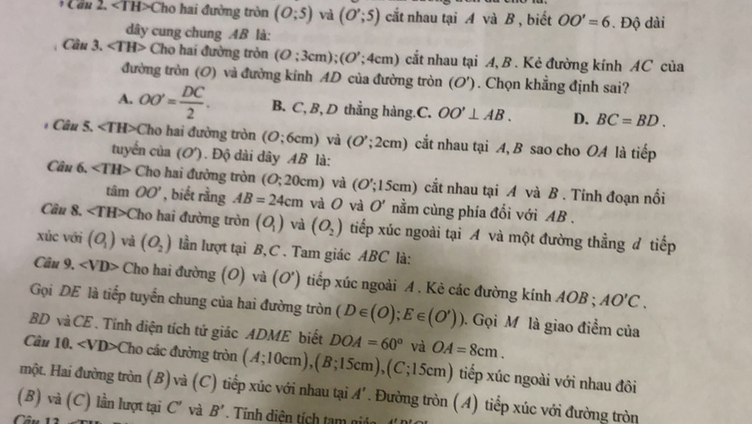 Can 2. ∠ TH>Cho hai đường tròn (O;5) và (O';5) cắt nhau tại A và B , biết OO'=6. Độ dài
dây cung chung AB là:
Cầu 3. ∠ TH> Cho hai đường tròn (O;3cm);(O';4cm) cắt nhau tại A, B . Kẻ đường kính AC của
đường tròn (O) và đường kính AD của đường tròn (O'). Chọn khẳng định sai?
A. OO'= DC/2 . B. C, B, D thẳng hàng.C. OO'⊥ AB. D. BC=BD.
Câu 5. ∠ TH> Cho hai đường tròn (O;6cm) và (O';2cm) cắt nhau tại A, B sao cho OA là tiếp
tuyến của (O'). Độ dài dây AB là:
Câu 6, ∠ TH> Cho hai đường tròn (O; 20cm) và (O';15cm) cắt nhau tại A và B . Tính đoạn nổi
tan OO' , biết rằng AB=24cm và O và O' nằm cùng phía đối với AB .
Cân 8. ∠ TH> ( Cho hai đường tròn (O_1) và (O_2) tiếp xúc ngoài tại A và một đường thẳng đ tiếp
xúc với (O_1) và (O_2) lần lượt tại B, C . Tam giác ABC là:
Câu 9, ∠ VD> Cho hai đường (O) và (O^. ) tiếp xúc ngoài A . Kẻ các đường kính AOB ; AO'C.
Gọi DE là tiếp tuyến chung của hai đường tròn (D∈ (O);E∈ (O')) Gọi M là giao điểm của
BD và CE . Tính diện tích tứ giác ADME biết DOA=60° và OA=8cm.
Câu 10. ∠ VD> ( Cho các đường tròn (A;10cm),(B;15cm),(C;15cm) tiếp xúc ngoài với nhau đôi
một. Hai đường tròn (B) và (C) tiếp xúc với nhau tại A'. Đường tròn (A) tiếp xúc với đường tròn
(B) và (C) lần lượt tại C' và B'
Câu