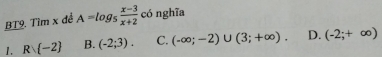 BT9. Tìm x đề A=log _5 (x-3)/x+2  có nghĩa
1. Rvee  -2 B. (-2;3). C. (-∈fty ;-2)∪ (3;+∈fty ). D. (-2;+∈fty )