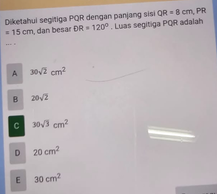 Diketahui segitiga PQR dengan panjang sisi QR=8cm , PR
=15cm , dan besar DR=120°. Luas segitiga PQR adalah
A 30sqrt(2)cm^2
B 20sqrt(2)
C 30sqrt(3)cm^2
D 20cm^2
E 30cm^2