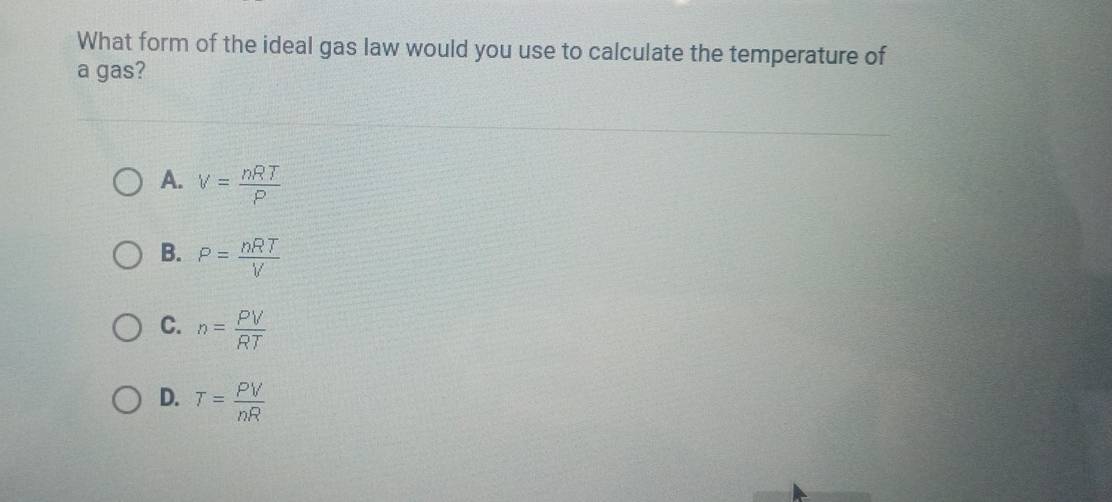 What form of the ideal gas law would you use to calculate the temperature of
a gas?
A. V= nRT/P 
B. P= nRT/V 
C. n= PV/RT 
D. T= PV/nR 