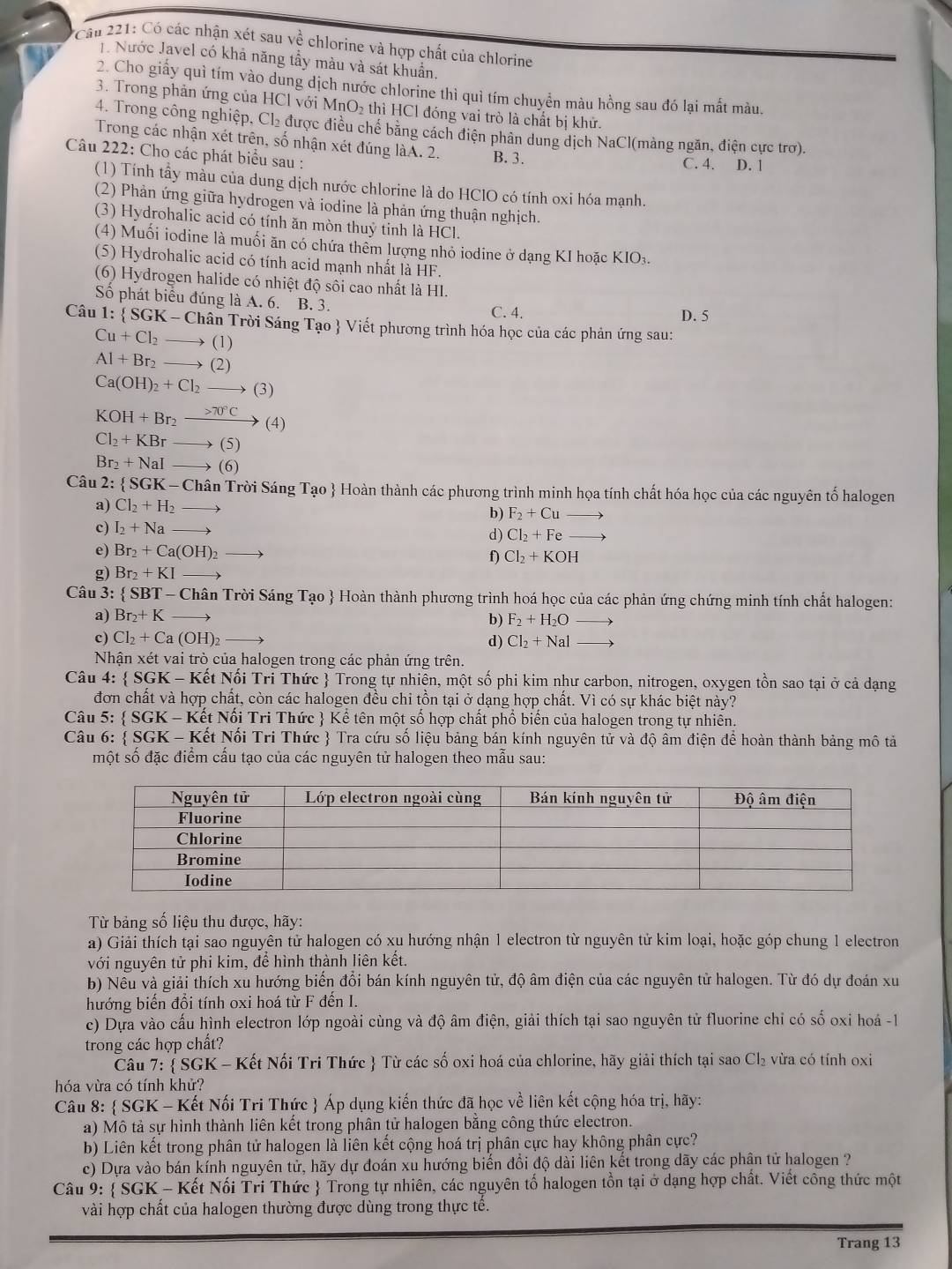 Cầu 221: Có các nhận xét sau về chlorine và hợp chất của chlorine
1. Nước Javel có khả năng tầy màu và sát khuẩn,
2. Cho giấy quì tím vào dung dịch nước chlorine thì quì tím chuyển màu hồng sau đó lại mất màu.
3. Trong phản ứng của HCl với MnO₂ thì HCl đóng vai trò là chất bị khử.
4. Trong công nghiệp, Cl₂ được điều chế băng cách điện phân dung dịch NaCl(màng ngăn, điện cực trơ).
Trong các nhận xét trên, số nhận xét đúng làA. 2. B. 3.
Câu 222: Cho các phát biểu sau : C. 4. D. 1
(1) Tính tẩy mầu của dung dịch nước chlorine là do HClO có tính oxi hóa mạnh.
(2) Phản ứng giữa hydrogen và iodine là phản ứng thuận nghịch.
(3) Hydrohalic acid có tính ăn mòn thuỷ tinh là HCl.
(4) Muối iodine là muối ăn có chứa thêm lượng nhỏ iodine ở dạng KI hoặc KIO₃.
(5) Hydrohalic acid có tính acid mạnh nhất là HF.
(6) Hydrogen halide có nhiệt độ sôi cao nhất là HI.
Số phát biểu đúng là A. 6. B. 3. C. 4.
D. 5
Câu 1 : SGK-Chhat a in Trời Sáng Tạo  Viết phương trình hóa học của các phản ứng sau:
Cu+Cl_2to (1)
AI+Br_2to (2)
Ca(OH)_2+Cl_2to (3)
KOH+Br_2xrightarrow >70°C(4)
Cl_2+KBrto (5)
Br_2+NaIto (6)
Câu 2:  SGK-C Chân Trời Sáng Tạo  Hoàn thành các phương trình minh họa tính chất hóa học của các nguyên tố halogen
a) Cl_2+H_2to b) F_2+Cuto
c) I_2+Nato
d) Cl_2+Feto
e) Br_2+Ca(OH)_2to
f) Cl_2+KOH
g) Br_2+KI to
Câu 3:  SBT - Chân Trời Sáng Tạo  Hoàn thành phương trình hoá học của các phản ứng chứng minh tính chất halogen:
a) Br_2+K to
b) F_2+H_2Oto
c) Cl_2+Ca(OH)_2 1 d) Cl_2+Nal to
Nhận xét vai trò của halogen trong các phản ứng trên.
Câu 4:  SGK- - Kết Nối Trị Thức  Trong tự nhiễn, một số phi kim như carbon, nitrogen, oxygen tồn sao tại ở cả dạng
đơn chất và hợp chất, còn các halogen đều chi tồn tại ở dạng hợp chất. Vì có sự khác biệt này?
Câu 5:  SGK - Kết Nổi Tri Thức  Kể tên một số hợp chất phổ biển của halogen trong tự nhiên.
Câu 6:  SGK - Kết Nổi Tri Thức  Tra cứu số liệu bảng bán kính nguyên tử và độ âm điện để hoàn thành bảng mô tả
một số đặc điểm cấu tạo của các nguyên tử halogen theo mẫu sau:
Từ bảng số liệu thu được, hãy:
a) Giải thích tại sao nguyên tử halogen có xu hướng nhận 1 electron từ nguyên tử kim loại, hoặc góp chung 1 electron
với nguyên tử phi kim, để hình thành liên kết.
b) Nều và giải thích xu hướng biến đổi bán kính nguyên tử, độ âm điện của các nguyên tử halogen. Từ đó dự đoán xu
hướng biển đổi tính oxi hoá từ F đền I.
c) Dựa vào cấu hình electron lớp ngoài cùng và độ âm điện, giải thích tại sao nguyên tử fluorine chỉ có số oxi hoá -1
trong các hợp chất?
Câu 7:  SGK - Kết Nối Tri Thức  Từ các số oxi hoá của chlorine, hãy giải thích tại sao Cl₂ vừa có tính oxi
hóa vừa có tính khử?
Câu 8:  SGK - Kết Nối Tri Thức  Áp dụng kiến thức đã học về liên kết cộng hóa trị, hãy:
a) Mô tả sự hình thành liên kết trong phân tử halogen bằng công thức electron.
b) Liên kết trong phân tử halogen là liên kết cộng hoá trị phân cực hay không phân cực?
c) Dựa vào bán kính nguyên tử, hãy dự đoán xu hướng biến đổi độ dài liên kết trong dãy các phân tử halogen ?
Câu 9:  SGK - Kết Nối Tri Thức  Trong tự nhiên, các nguyên tố halogen tồn tại ở dạng hợp chất. Viết công thức một
vài hợp chất của halogen thường được dùng trong thực tê.
Trang 13