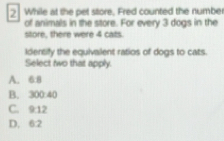 While at the pet store, Fred counted the numbe
of animals in the store. For every 3 dogs in the
store, there were 4 cats.
Identify the equivalent ratios of dogs to cats
Select two that apply.
A. 6:8
B. 300.40
C. 9:12
D. 6:2