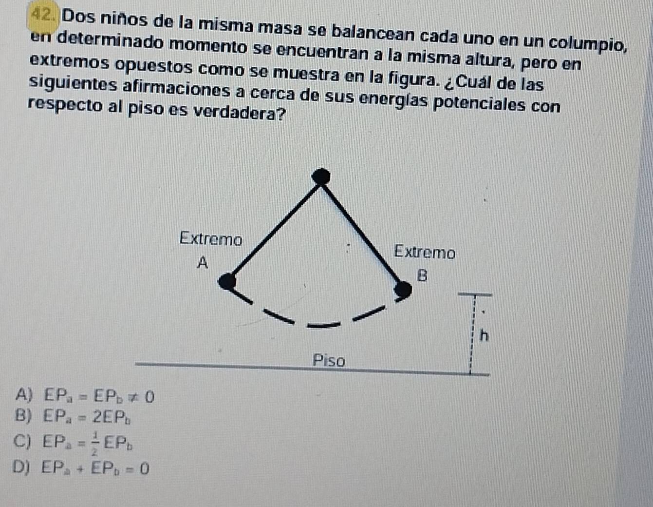 Dos niños de la misma masa se balancean cada uno en un columpio,
en determinado momento se encuentran a la misma altura, pero en
extremos opuestos como se muestra en la figura. ¿Cuál de las
siguientes afirmaciones a cerca de sus energías potenciales con
respecto al piso es verdadera?
A) EP_a=EP_b!= 0
B) EP_a=2EP_b
C) EP_a= 1/2 EP_b
D) EP_a+EP_b=0