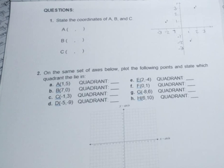 1, State the coordinates of A, B, and C
A (
B ( 。 )
C ( , )
2. On the same set of axes below, plot the following points and state which
quadrant the lie in: QUADRANT_
a. A(1,5) QUADRANT e. E(2,-4)
b. B(7,0) QUADRANT __f. F(0,1) QUADRANT_
c. C(-1,3) QUADRANT: g. G(-8,6) QUADRANT_
d. D(-5,-9) QUADRANT __h. H(6,10) QUADRANT_