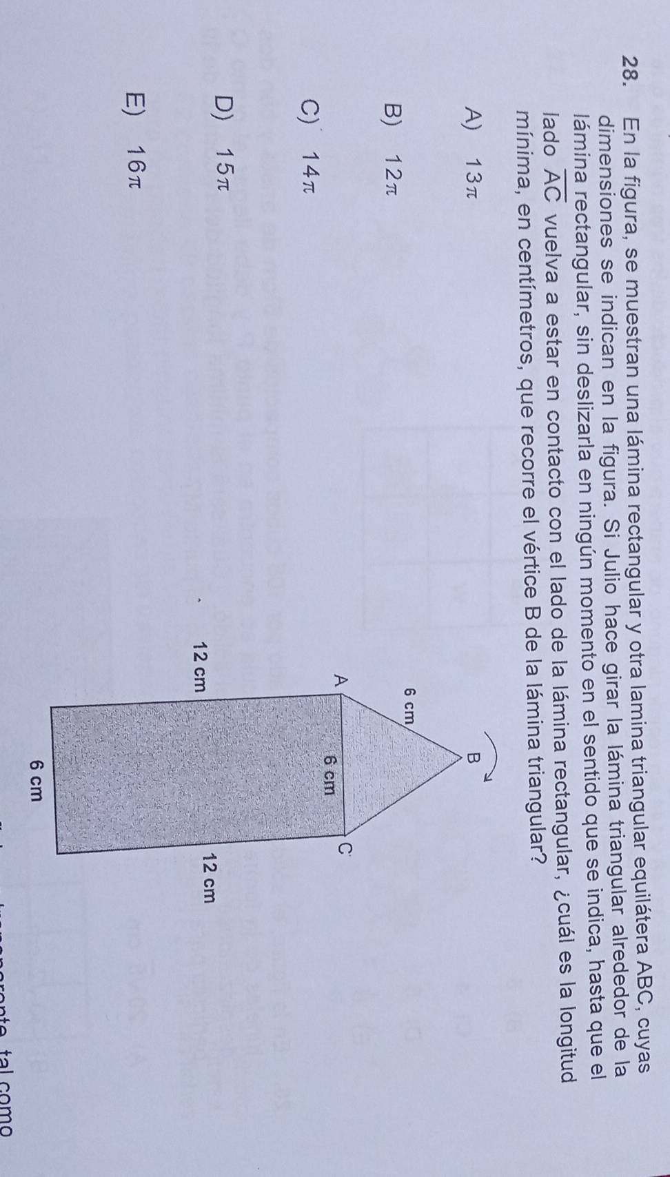 En la figura, se muestran una lámina rectangular y otra lamina triangular equilátera ABC, cuyas
dimensiones se indican en la figura. Si Julio hace girar la lámina triangular alrededor de la
lámina rectangular, sin deslizarla en ningún momento en el sentido que se indica, hasta que el
lado overline AC vuelva a estar en contacto con el lado de la lámina rectangular, ¿cuál es la longitud
mínima, en centímetros, que recorre el vértice B de la lámina triangular?
A) 13π
B) 12π
C) 14π
D) 15π
E) 16π