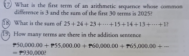 What is the first term of an arithmetic sequence whose common 
difference is 3 and the sum of the first 30 terms is 2025? 
18 What is the sum of 25+24+23+·s +15+14+13+·s +1 ? 
19. How many terms are there in the addition sentence
P50,000.00+P55,000.00+P60,000.00+P65,000.00+·s
=P930,000