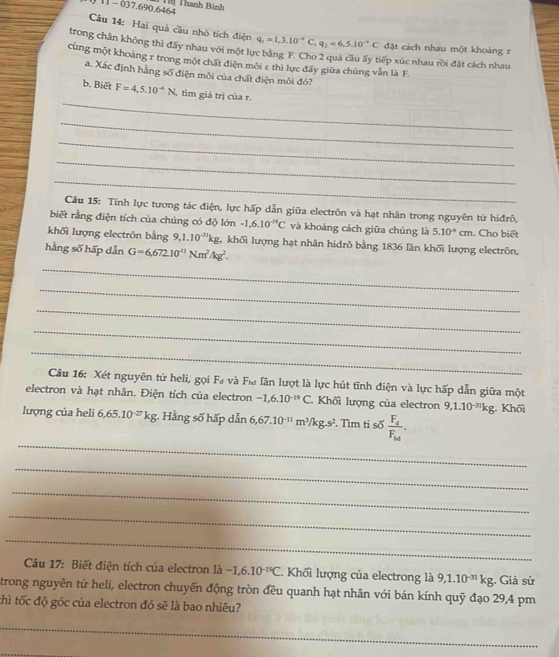 Thị Thanh Bình
11 - 037.690.6464
Câu 14: Hai quả cầu nhỏ tích điện q_1=1,3.10^(-9) q_2=6,5.10^(-9)C đặt cách nhau một khoảng r
trong chân không thì đấy nhau với một lực bằng F. Cho 2 quả cầu ấy tiếp xúc nhau rồi đặt cách nhau
cùng một khoảng r trong một chất điện môi ε thì lực đấy giữa chúng vẫn là F,
a. Xác định hằng số điện môi của chất điện môi đó?
_
b. Biết F=4,5.10^(-6)N, , tìm giá trị của r.
_
_
_
_
Câu 15: Tính lực tương tác điện, lực hấp dẫn giữa electrôn và hạt nhân trong nguyên tử hiđrô,
biết rằng điện tích của chúng có độ lớn -1,6.10^(-19)C và khoảng cách giữa chúng là 5.10^(-9)cm. Cho biết
khối lượng electrôn bằng 9,1.10^(-31)kg g, khối lượng hạt nhân hidrô bằng 1836 lân khối lượng electrôn,
hằng số hấp dẫn G=6,672.10^(-11)Nm^2/kg^2.
_
_
_
_
_
Câu 16: Xét nguyên tử heli, gọi F₄ và F& lân lượt là lực hút tĩnh điện và lực hấp dẫn giữa một
electron và hạt nhân. Điện tích của electron -1,6.10^(-19)C.. Khối lượng của electron 9,1.10^(-31)kg; Khối
_
lượng của heli 6,65.10^(-27)kg;. Hằng số hấp dẫn 6,67.10^(-11)m^3/kg.s^2. Tìm tỉ số frac F_dF_hd.
_
_
_
_
Câu 17: Biết điện tích của electron là -1,6.10^(-19)C. Khối lượng của electrong là 9,1.10^(-31)kg :. Giả sử
trong nguyên tử heli, electron chuyển động tròn đều quanh hạt nhân với bán kính quỹ đạo 29,4 pm
thì tốc độ góc của electron đó sẽ là bao nhiêu?
_