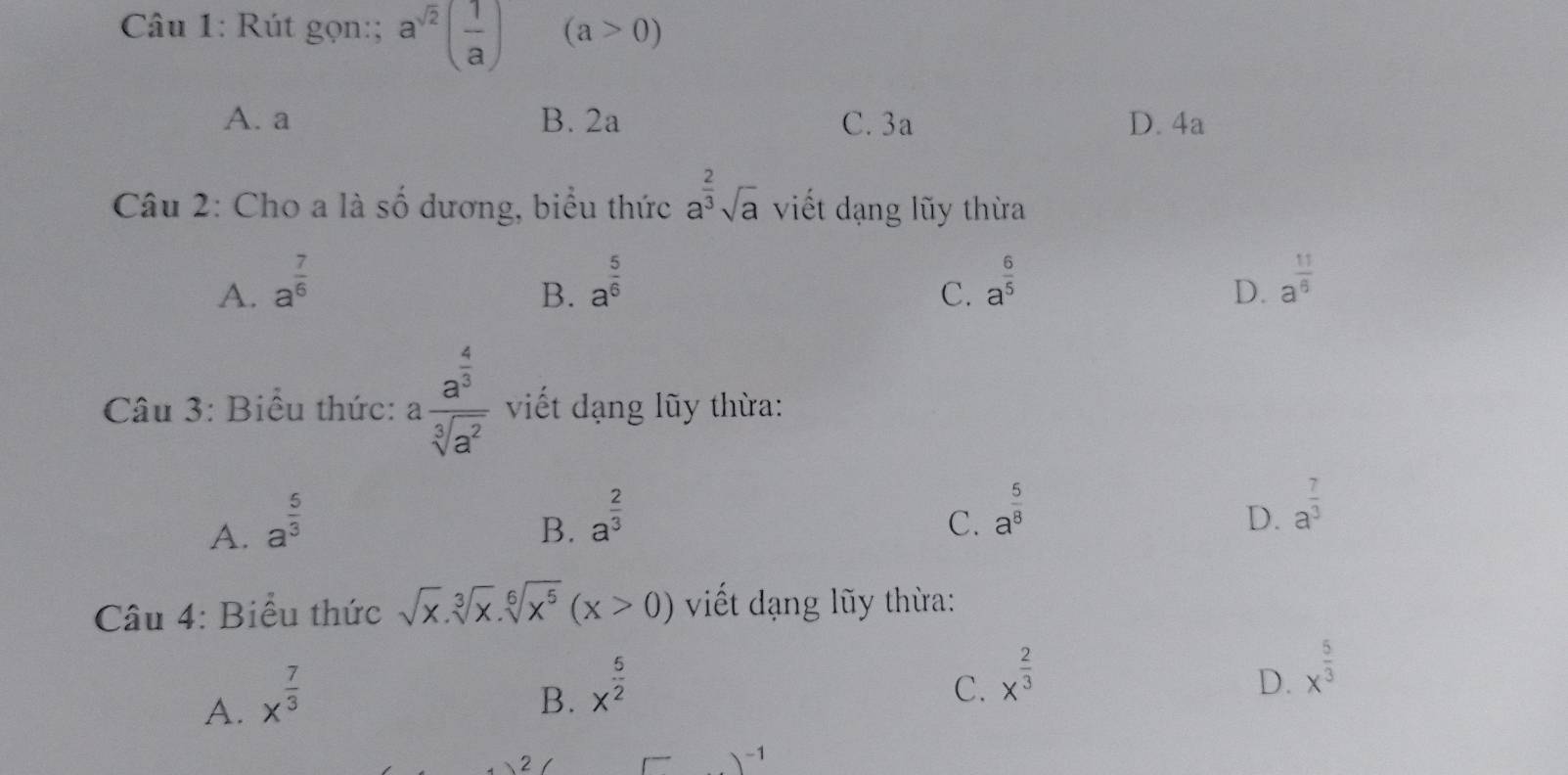 Rút gọn:; a^(sqrt(2))( 1/a ) (a>0)
A. a B. 2a C. 3a D. 4a
Câu 2: Cho a là số dương, biểu thức a^(frac 2)3sqrt(a) viết dạng lũy thừa
A. a^(frac 7)6 a^(frac 5)6 a^(frac 6)5 D. a^(frac 11)6
B.
C.
Câu 3: Biểu thức: afrac a^(frac 4)3sqrt[3](a^2) viết dạng lũy thừa:
A. a^(frac 5)3
B. a^(frac 2)3
C. a^(frac 5)8 D. a^(frac 7)3
Câu 4: Biểu thức sqrt(x).sqrt[3](x).sqrt[6](x^5)(x>0) viết dạng lũy thừa:
A. x^(frac 7)3
B. x^(frac 5)2
C. x^(frac 2)3 D. x^(frac 5)3
2 I r )^-1