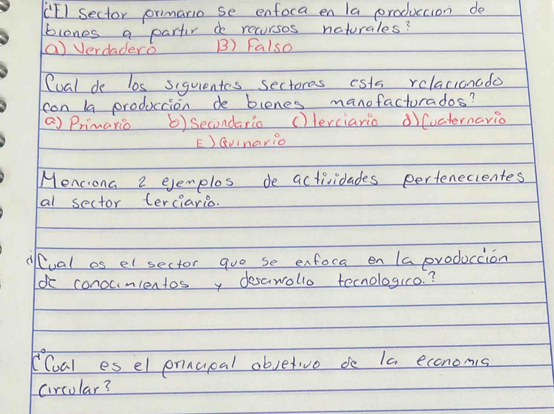 (EI Sector primario se enfoca en la produccion de
blones a partir do recursos ncturales?
a) Verdadero B) Falso
Cual de los siquientes sectores ests relacionado
con la produccion de blenes manofacturados?
a) Primario 6) Secondario ()lerciario ① (uaternario
E)Qvinario
Menciona 2 ejemplos de actividades pertenecientes
al sector terciario.
dlual es elsector quo se enfoca en Ia prodoccion
o conounlentosy desawolio tecnologio. ?
C(ual es el pnnupal objetive de Ia economis
circular?