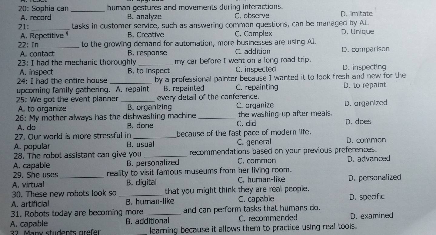 20: Sophia can _human gestures and movements during interactions.
A. record B. analyze C. observe
D. imitate
21: _tasks in customer service, such as answering common questions, can be managed by AI.
A. Repetitive B. Creative C. Complex D. Unique
22: In _to the growing demand for automation, more businesses are using AI.
A. contact B. response C. addition
D. comparison
23: I had the mechanic thoroughly _my car before I went on a long road trip.
A. inspect B. to inspect C. inspected D. inspecting
24: I had the entire house _by a professional painter because I wanted it to look fresh and new for the
upcoming family gathering. A. repaint B. repainted C. repainting D. to repaint
25: We got the event planner _every detail of the conference.
A. to organize B. organizing C. organize D. organized
26: My mother always has the dishwashing machine _the washing-up after meals.
A. do B. done C. did D. does
27. Our world is more stressful in _because of the fast pace of modern life.
A. popular B. usual C. general
D. common
28. The robot assistant can give you _recommendations based on your previous preferences.
C. common
A. capable B. personalized D. advanced
29. She uses reality to visit famous museums from her living room.
A. virtual _B. digital C. human-like D. personalized
30. These new robots look so _that you might think they are real people.
A. artificial B. human-like
C. capable D. specific
31. Robots today are becoming more_ and can perform tasks that humans do.
A. capable B. additional C. recommended D. examined
32 Many students prefer learning because it allows them to practice using real tools.