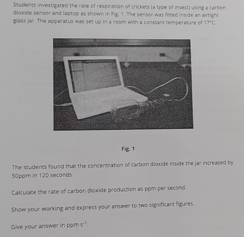 Students investigated the rate of respiration of crickets (a type of insect) using a carbon 
dioxide sensor and laptop as shown in Fig. 1. The sensor was fitted inside an airtight 
glass jar. The apparatus was set up in a room with a constant temperature of 17°C. 
Fig. 1 
The students found that the concentration of carbon dioxide inside the jar increased by
50ppm in 120 seconds. 
Calculate the rate of carbon dioxide production as ppm per second. 
Show your working and express your answer to two significant figures. 
Give your answer in ppm s^(-1).