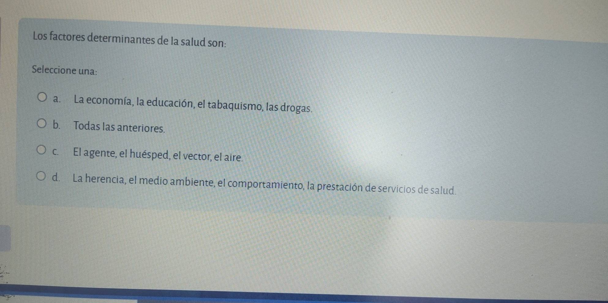 Los factores determinantes de la salud son:
Seleccione una:
a. La economía, la educación, el tabaquismo, las drogas.
b. Todas las anteriores.
c. El agente, el huésped, el vector, el aire.
d. La herencia, el medio ambiente, el comportamiento, la prestación de servicios de salud.