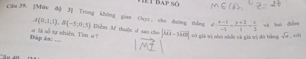 VIET ĐAP SÓ 
Câu 39. [Mức độ 3] Trong không gian Oxyz , cho đường thẳng d :  (x-1)/-1 = (y+2)/1 = z/2  và hai điễm
A(0;1;1), B(-5;0;5) Điểm M thuộc đ sao cho |vector MA-3vector MB| có giá trị nhỏ nhất và giá trị đó bằng sqrt(a) , với 
a là số tự nhiên. Tìm a? 
Đáp án: ... 
Câu 40