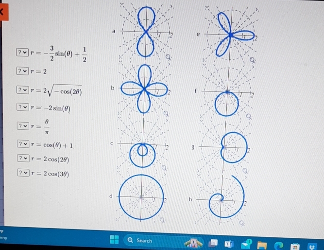 a 
e 
2 
? √ r=- 3/2 sin (θ )+ 1/2 
? r=2
? r=2sqrt(-cos (2θ )) b 
? r=-2sin (θ )
? r= θ /π  
? √ r=cos (θ )+1
? · r=2cos (2θ )
? r=2cos (3θ )
F 
any 
Search