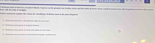 17 14 15 16
food with the hrip of sunlight. Christous mm is found in a trepical clinate. It grows on the ground, tree trunks, rocks, and the banks of rivers. It has a utudl branched stem with clongated gre laves that prepare
Which statement explains the reason for classifying Christmus mos in the plant kingdon?
Chritrus moss has a cell wall and makes its own food.
Christmas moss grows in tropical cimates.
Christmas moss grows on rocks and makes its own lood.
Christrus moss survives in terrestrial and aquatic envirosments