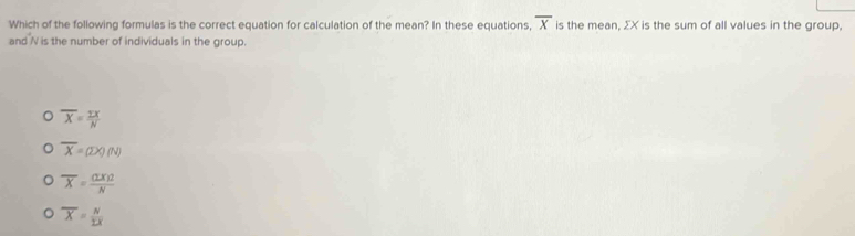 Which of the following formulas is the correct equation for calculation of the mean? In these equations, overline X is the mean, ΣX is the sum of all values in the group.
and N is the number of individuals in the group.
overline X= TX/N 
overline X=(2x)(N)
overline X= (LX)2/N 
) overline X= N/1X 