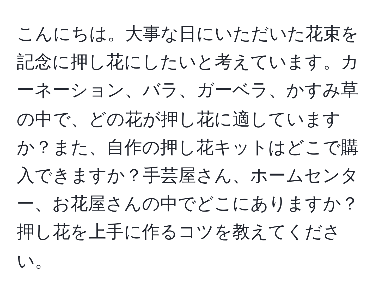 こんにちは。大事な日にいただいた花束を記念に押し花にしたいと考えています。カーネーション、バラ、ガーベラ、かすみ草の中で、どの花が押し花に適していますか？また、自作の押し花キットはどこで購入できますか？手芸屋さん、ホームセンター、お花屋さんの中でどこにありますか？押し花を上手に作るコツを教えてください。