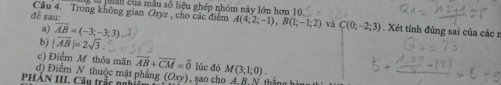 lừ phân của mẫu số liệu ghép nhóm này lớn hơn 10 
dề sau: Câu 4. Trong không gian Oxyz , cho các điệm A(4;2;-1), B(1;-1;2) và C(0;-2;3). Xét tính đủng sai của các r 
a) overline AB=(-3;-3;3)
b) |overline AB|=2sqrt(3). 
c) Điểm M thỏa mãn overline AB+overline CM=overline 0 lúc đó 
PHẢN III. Câu trắc nghiê d) Điểm N thuộc mặt phẳng (Oxy) M(3;1;0).