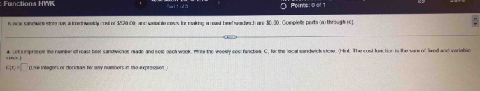 Functions HWK Part 1 of 3 Points: 0 of 1 
A local sandwich store has a foxed weekly cost of $520.00, and variable costs for making a roast beef sandwich are $0.60. Complete parts (a) through (c) 
costs ] a. Let x represent the number of roast beef sandwiches made and sold each week. Write the weekly cost function, C, for the local sandwich store. (Hint: The cost function is the sum of fixed and variable
C(x)=□ (Use integers or decimals for any numbers in the expression )