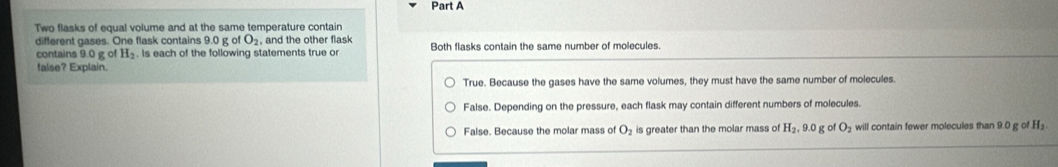 Two flasks of equal volume and at the same temperature contain
different gases. One flask contains 9.0 g of O_2 , and the other flask Both flasks contain the same number of molecules.
contains 9.0 g of H₂. Is each of the following statements true or
false? Explain.
True. Because the gases have the same volumes, they must have the same number of molecules.
False. Depending on the pressure, each flask may contain different numbers of molecules.
False. Because the molar mass of O_2 is greater than the molar mass of H_2, 9.0 g o O will contain fewer molecules than 9.0 g of H_2