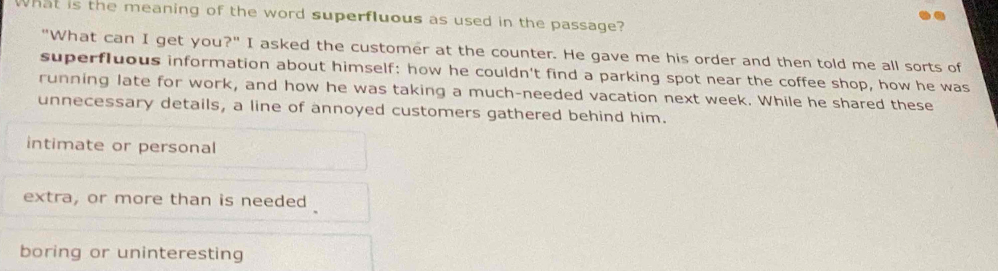 What is the meaning of the word superfluous as used in the passage?
"What can I get you?" I asked the customer at the counter. He gave me his order and then told me all sorts of
superfluous information about himself: how he couldn't find a parking spot near the coffee shop, how he was
running late for work, and how he was taking a much-needed vacation next week. While he shared these
unnecessary details, a line of annoyed customers gathered behind him.
intimate or personal
extra, or more than is needed
boring or uninteresting