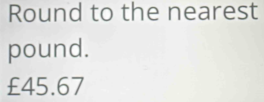 Round to the nearest
pound.
£45.67
