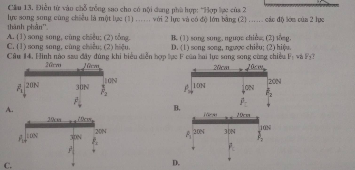 Điền từ vào chỗ trống sao cho có nội dung phù hợp: “Hợp lực của 2
lực song song cùng chiều là một lực (1) ... với 2 lực và có độ lớn bằng (2) ...... các độ lớn của 2 lực
thành phần”.
A. (1) song song, cùng chiều; (2) tổng. B. (1) song song, ngược chiều; (2) tổng.
C. (1) song song, cùng chiều; (2) hiệu. D. (1) song song, ngược chiều; (2) hiệu.
Câu 14. Hình nào sau đây đúng khi biểu diễn hợp lực F của hai lực song song cùng chiều F_1 và F_2 2

A.

C.
D