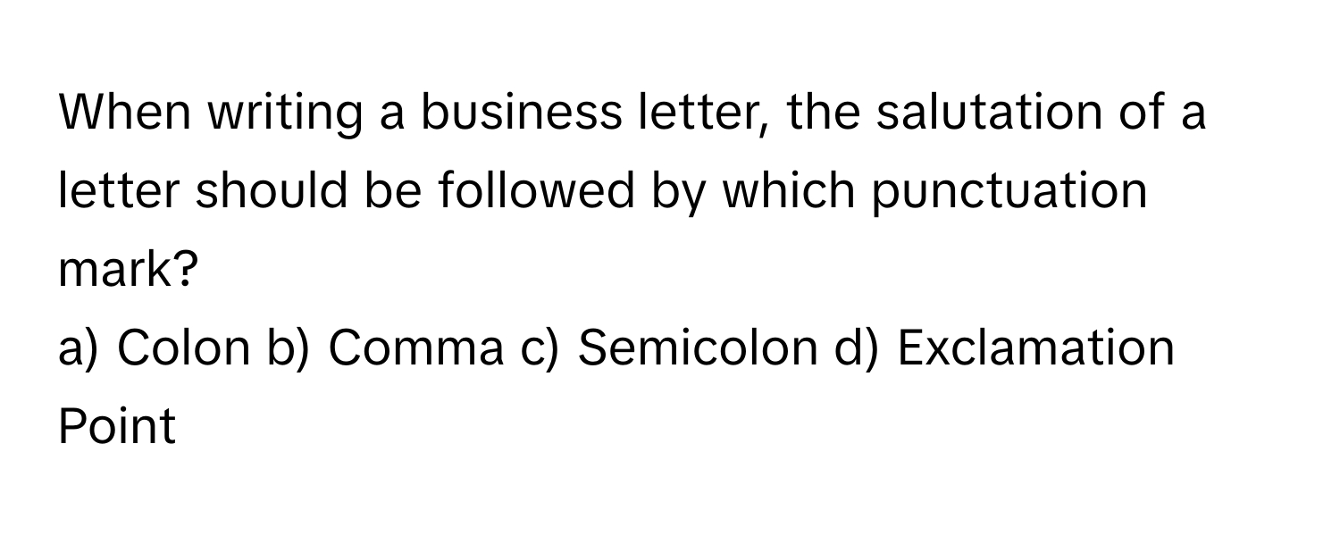 When writing a business letter, the salutation of a letter should be followed by which punctuation mark?

a) Colon b) Comma c) Semicolon d) Exclamation Point