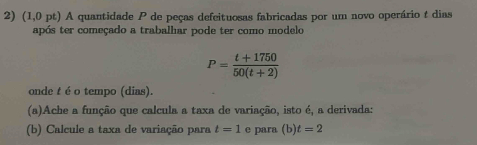 (1,0 pt) A quantidade P de peças defeituosas fabricadas por um novo operário t dias 
após ter começado a trabalhar pode ter como modelo
P= (t+1750)/50(t+2) 
onde t é o tempo (dias). 
(a)Ache a função que calcula a taxa de variação, isto é, a derivada: 
(b) Calcule a taxa de variação para t=1 e para (b) t=2