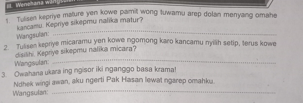 Wenehana wangsul. 
1. Tulisen kepriye mature yen kowe pamit wong tuwamu arep dolan menyang omahe 
kancamu. Kepriye sikepmu nalika matur? 
Wangsulan: 
_ 
2. Tulisen kepriye micaramu yen kowe ngomong karo kancamu nyilih setip, terus kowe 
_ 
disilihi. Kepriye sikepmu nalika micara? 
Wangsulan: 
3. Owahana ukara ing ngisor iki nganggo basa krama! 
_ 
Ndhek wingi awan, aku ngerti Pak Hasan lewat ngarep omahku. 
Wangsulan: