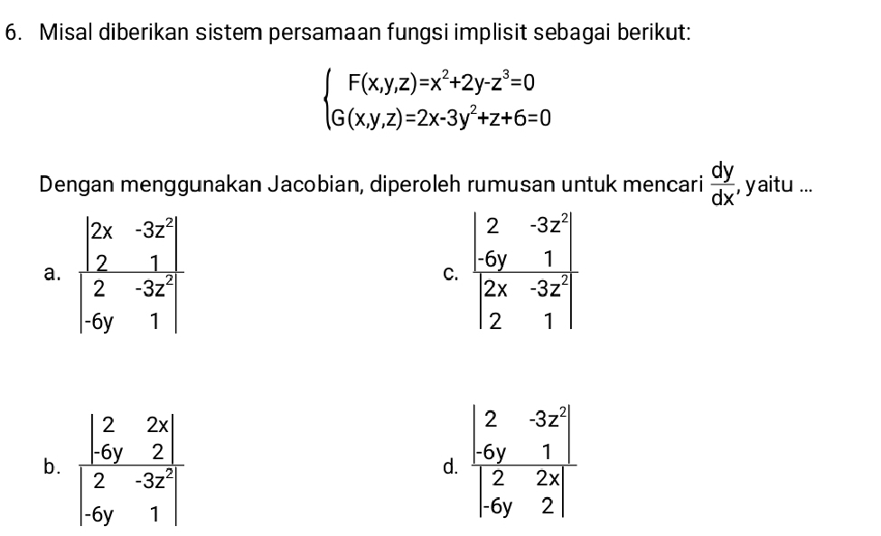 Misal diberikan sistem persamaan fungsi implisit sebagai berikut:
beginarrayl F(x,y,z)=x^2+2y-z^3=0 G(x,y,z)=2x-3y^2+z+6=0endarray.
Dengan menggunakan Jacobian, diperoleh rumusan untuk mencari  dy/dx ,yaitu...
a. frac beginvmatrix 2x&-3 2&1 2&-3z^2 -6y&1endvmatrix  beginarrayr 2&-3z^2 -6y&1 2x&-3z 2&1endvmatrix
C.
b. frac beginvmatrix 2&2x -6y&2endvmatrix beginvmatrix 2&-3zy1&6y&1endvmatrix 
d.