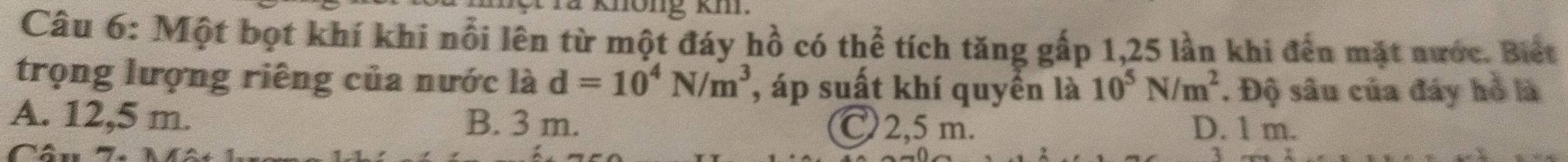 Một bọt khí khi nổi lên từ một đáy hồ có thể tích tăng gấp 1,25 lần khi đến mặt nước. Biết
trọng lượng riêng của nước là d=10^4N/m^3 , áp suất khí quyển là 10^5N/m^2. Độ sâu của đáy hồ là
A. 12,5 m. B. 3 m. C2, 5 m. D. 1 m.