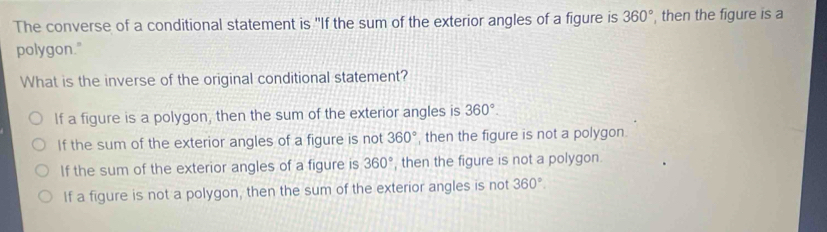 The converse of a conditional statement is "If the sum of the exterior angles of a figure is 360° , then the figure is a
polygon."
What is the inverse of the original conditional statement?
If a figure is a polygon, then the sum of the exterior angles is 360°.
If the sum of the exterior angles of a figure is not 360° , then the figure is not a polygon.
If the sum of the exterior angles of a figure is 360° , then the figure is not a polygon.
If a figure is not a polygon, then the sum of the exterior angles is not 360°.