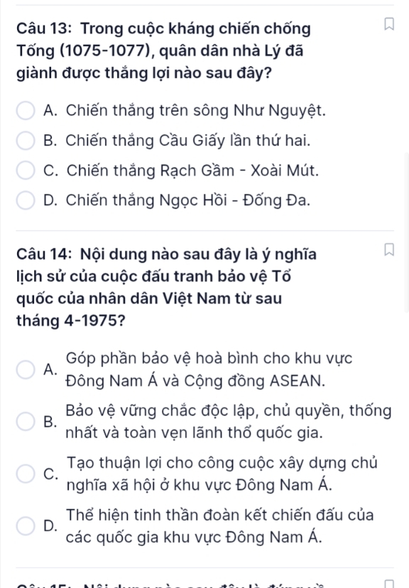 Trong cuộc kháng chiến chống
Tống (1075-1077), quân dân nhà Lý đã
giành được thắng lợi nào sau đây?
A. Chiến thắng trên sông Như Nguyệt.
B. Chiến thắng Cầu Giấy lần thứ hai.
C. Chiến thắng Rạch Gầm - Xoài Mút.
D. Chiến thắng Ngọc Hồi - Đống Đa.
Câu 14: Nội dung nào sau đây là ý nghĩa
lịch sử của cuộc đấu tranh bảo vệ Tổ
quốc của nhân dân Việt Nam từ sau
tháng 4-1975?
A. Góp phần bảo vệ hoà bình cho khu vực
Đông Nam Á và Cộng đồng ASEAN.
Bảo vệ vững chắc độc lập, chủ quyền, thống
B.
nhất và toàn vẹn lãnh thổ quốc gia.
Tạo thuận lợi cho công cuộc xây dựng chủ
C.
nghĩa xã hội ở khu vực Đông Nam Á.
D. Thế hiện tinh thần đoàn kết chiến đấu của
các quốc gia khu vực Đông Nam Á.