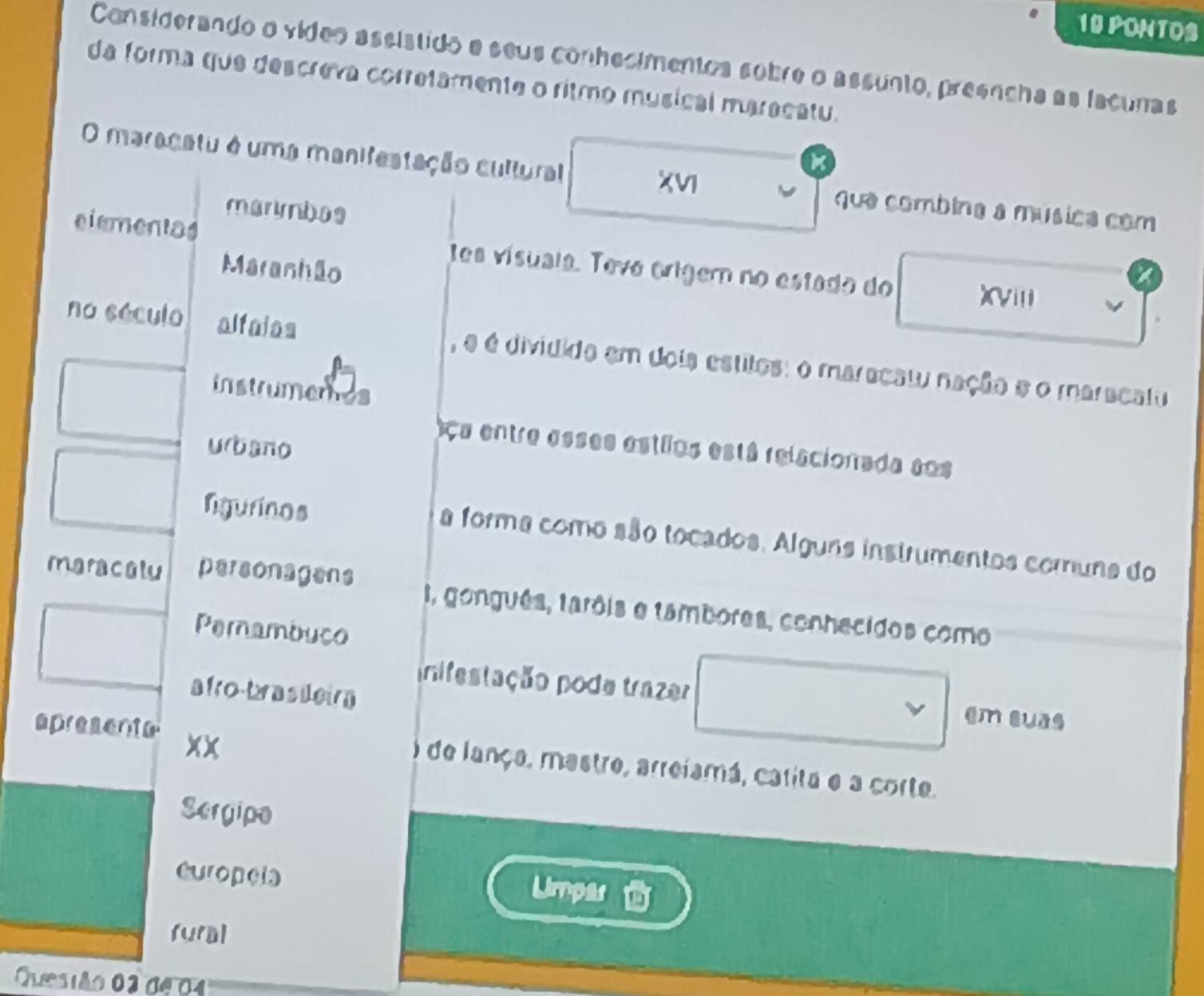 PONTOS 
Considerando o vídeo assístido e seus conhesimentos sobre o assunto, preencha as facunas 
da forma que descreva corretamente o ritmo musical maracatu. 
O maracatu é uma manifestação cultural que combina a música com 
XVI 
marynbos 
elementas tes vísuaia. Tevá origem no estado do X(Viii 
Maranhão 
no século alfaias , é é dividida em dois estitos: o maracai nação e o maracatu 
instrumenes 
u bao 
Ca entre esses astllos está relacionada sos 
ligurinos 
a forma como são tocados. Alguns instrumentos comuna do 
maracalu personagens I, gonguês, tarôis e tambores, conhecidos como 
Pernambuco 
afro-brasdeirn 
inifestação pode trazer en suās 
apresente xx 
) de lança, mestre, arreiamá, carita e a corte. 
Sergipe 
europela 
Limpas 
fural 
Quesião 02 de 0